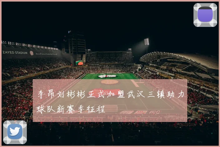 李昂刘彬彬正式加盟武汉三镇助力球队新赛季征程