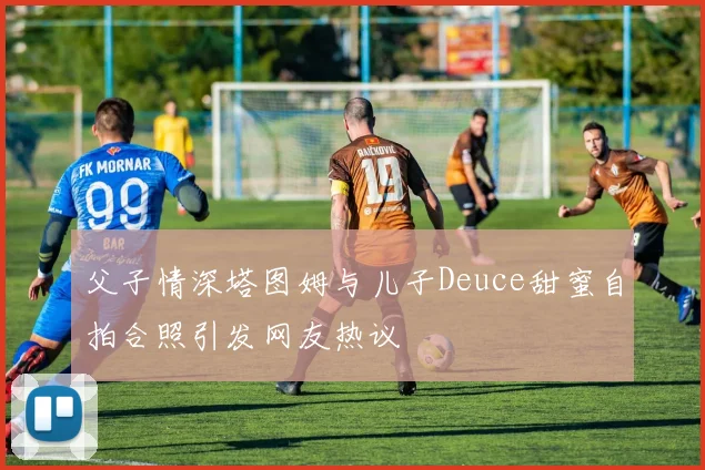 父子情深塔图姆与儿子Deuce甜蜜自拍合照引发网友热议