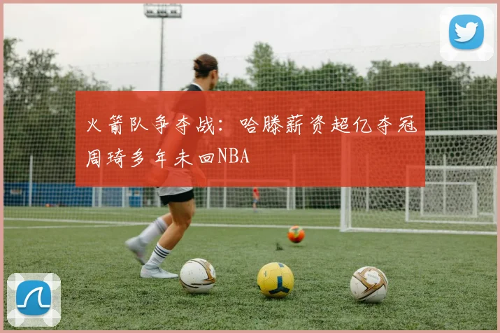 火箭队争夺战：哈滕薪资超亿夺冠周琦多年未回NBA
