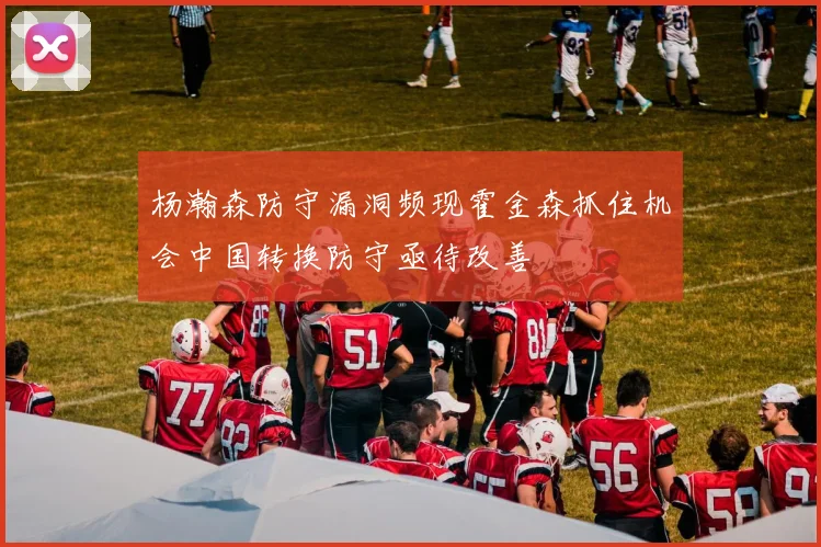 杨瀚森防守漏洞频现霍金森抓住机会中国转换防守亟待改善