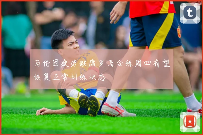 马伦因疲劳缺席罗马合练周四有望恢复正常训练状态