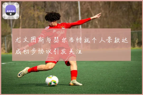 尤文图斯与瑟尔洛特就个人条款达成初步协议引发关注