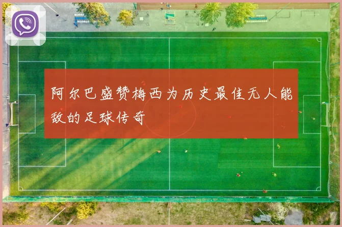 阿尔巴盛赞梅西为历史最佳无人能敌的足球传奇