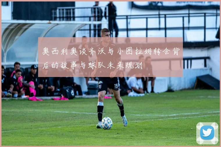 奥西利奥谈齐沃与小图拉姆转会背后的故事与球队未来规划