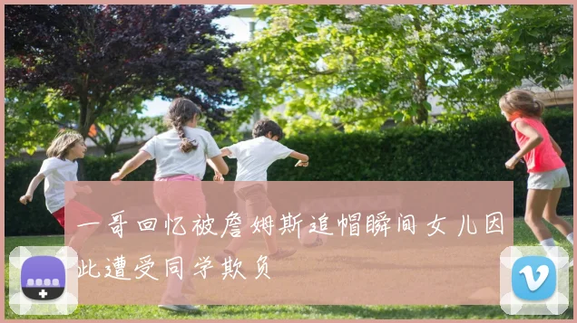 一哥回忆被詹姆斯追帽瞬间女儿因此遭受同学欺负