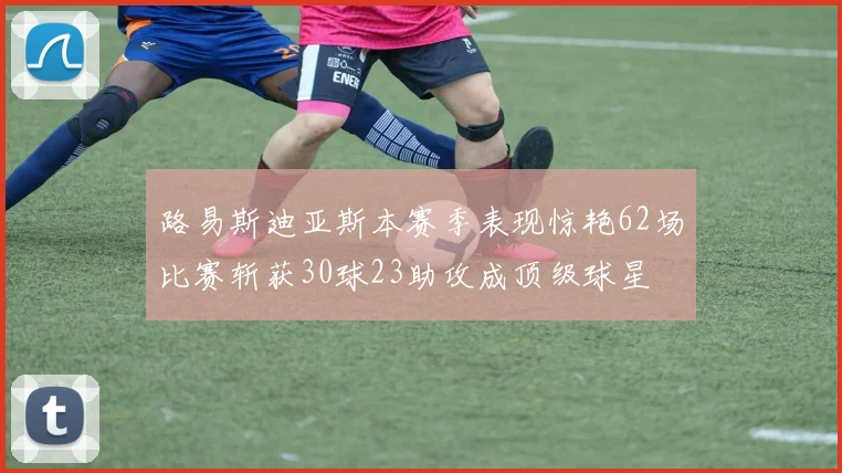 路易斯迪亚斯本赛季表现惊艳62场比赛斩获30球23助攻成顶级球星