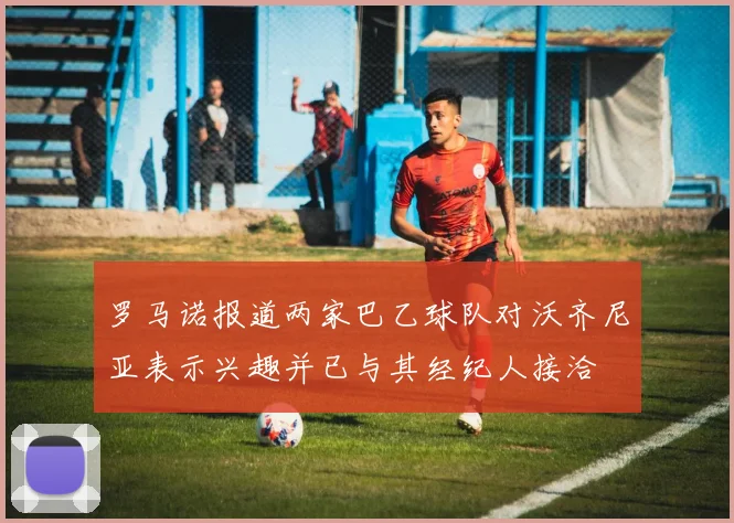 罗马诺报道两家巴乙球队对沃齐尼亚表示兴趣并已与其经纪人接洽