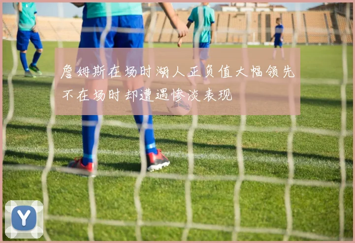 詹姆斯在场时湖人正负值大幅领先不在场时却遭遇惨淡表现