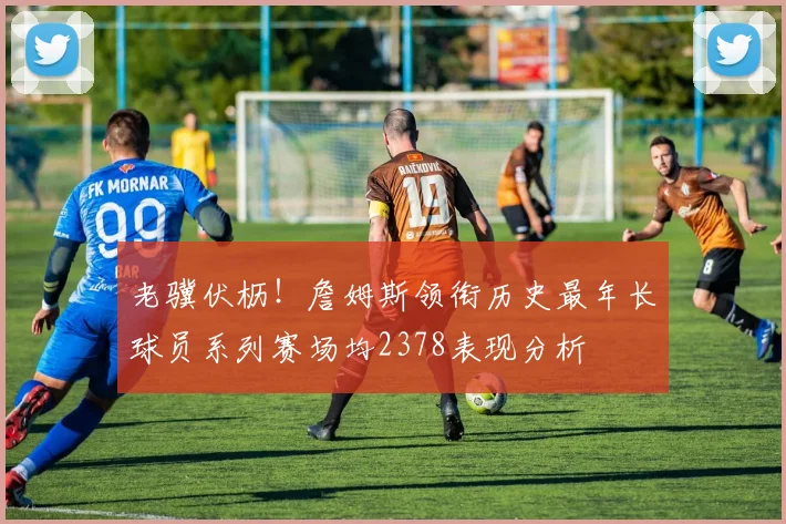 老骥伏枥！詹姆斯领衔历史最年长球员系列赛场均2378表现分析