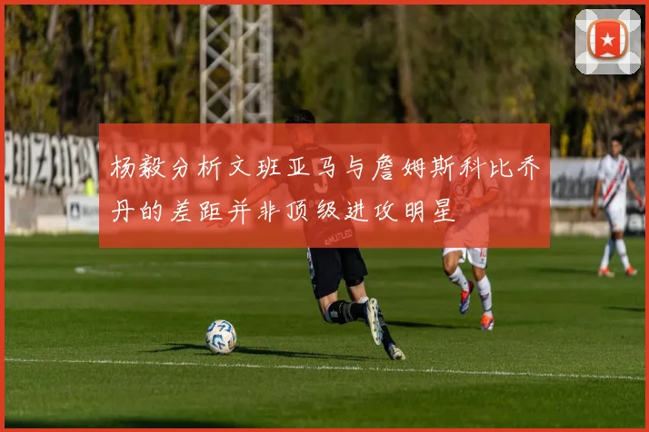 杨毅分析文班亚马与詹姆斯科比乔丹的差距并非顶级进攻明星