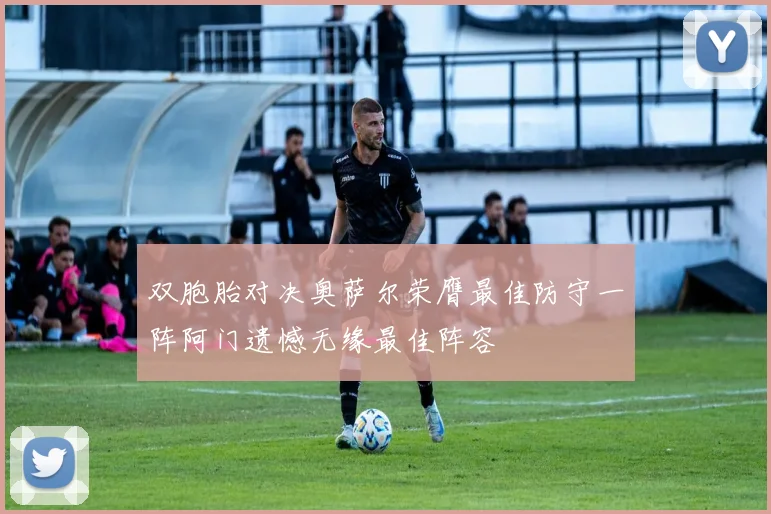 双胞胎对决奥萨尔荣膺最佳防守一阵阿门遗憾无缘最佳阵容