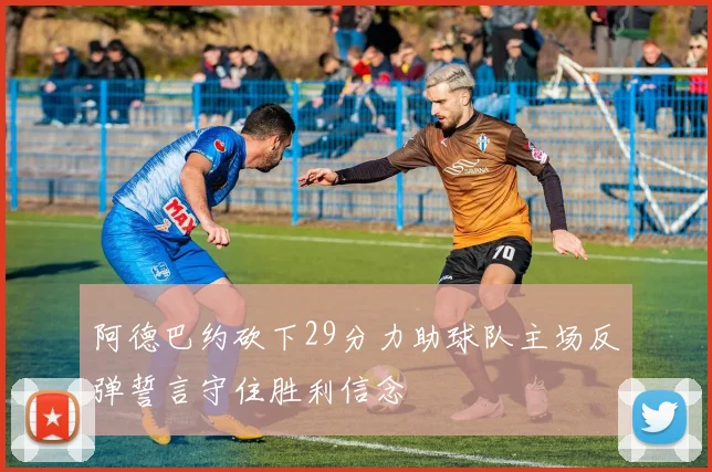 阿德巴约砍下29分力助球队主场反弹誓言守住胜利信念