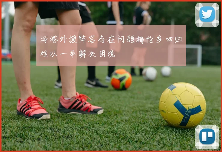海港外援阵容存在问题梅伦多回归难以一举解决困境