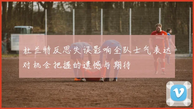 杜兰特反思失误影响全队士气表达对机会把握的遗憾与期待
