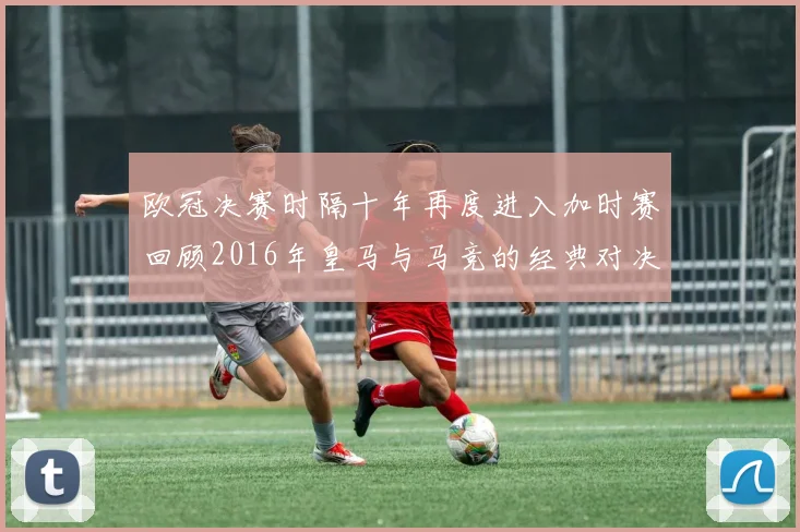 欧冠决赛时隔十年再度进入加时赛回顾2016年皇马与马竞的经典对决
