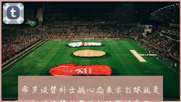 希罗谈替补出战心态表示打球就是一切继续替补需听教练斯波意见