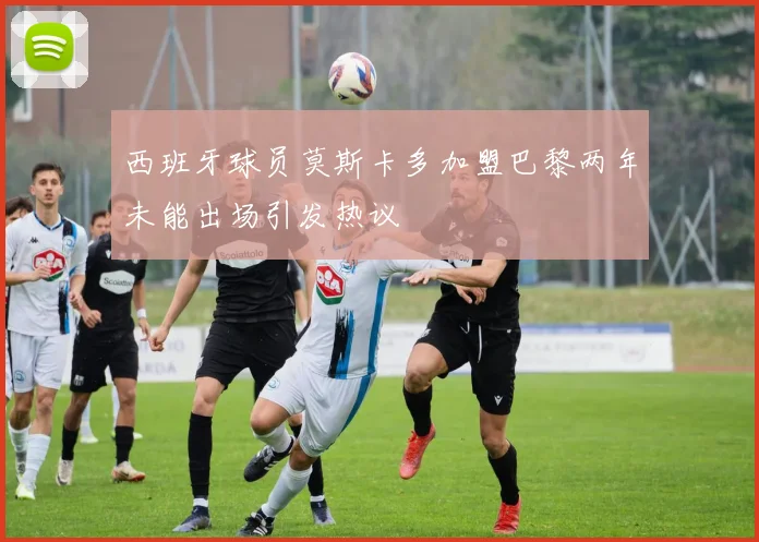 西班牙球员莫斯卡多加盟巴黎两年未能出场引发热议