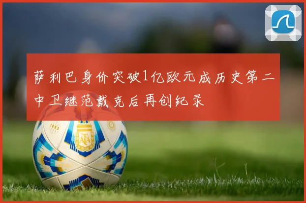 萨利巴身价突破1亿欧元成历史第二中卫继范戴克后再创纪录