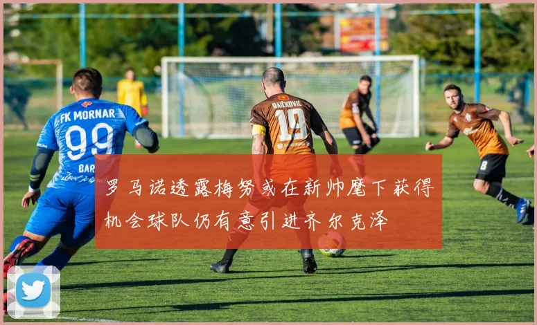 罗马诺透露梅努或在新帅麾下获得机会球队仍有意引进齐尔克泽