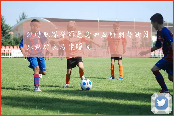 沙特联赛争冠悬念加剧胜利与新月末轮对决方案曝光