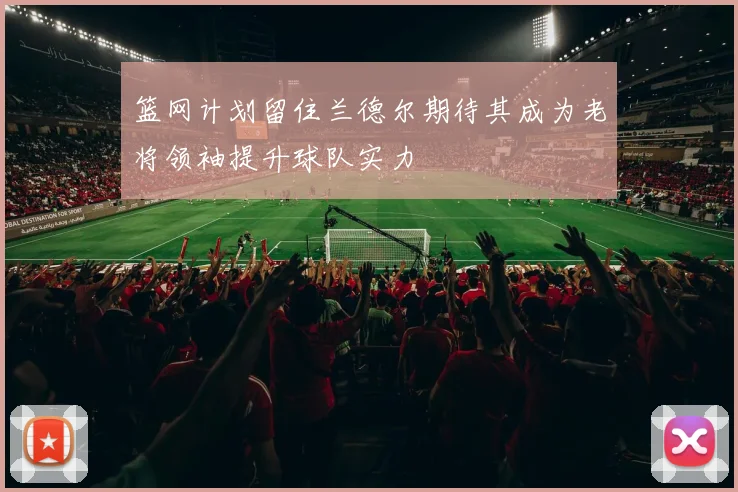 篮网计划留住兰德尔期待其成为老将领袖提升球队实力